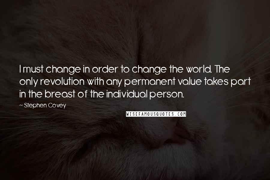 Stephen Covey Quotes: I must change in order to change the world. The only revolution with any permanent value takes part in the breast of the individual person.