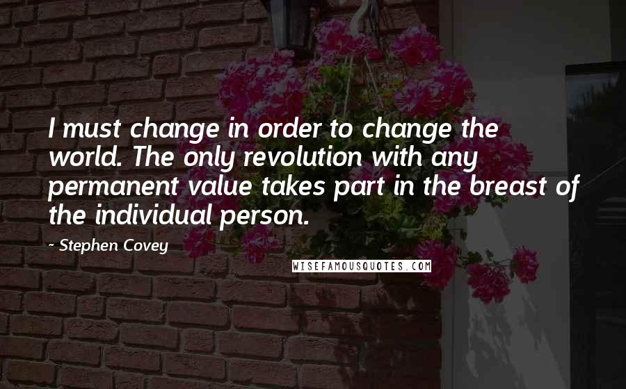 Stephen Covey Quotes: I must change in order to change the world. The only revolution with any permanent value takes part in the breast of the individual person.