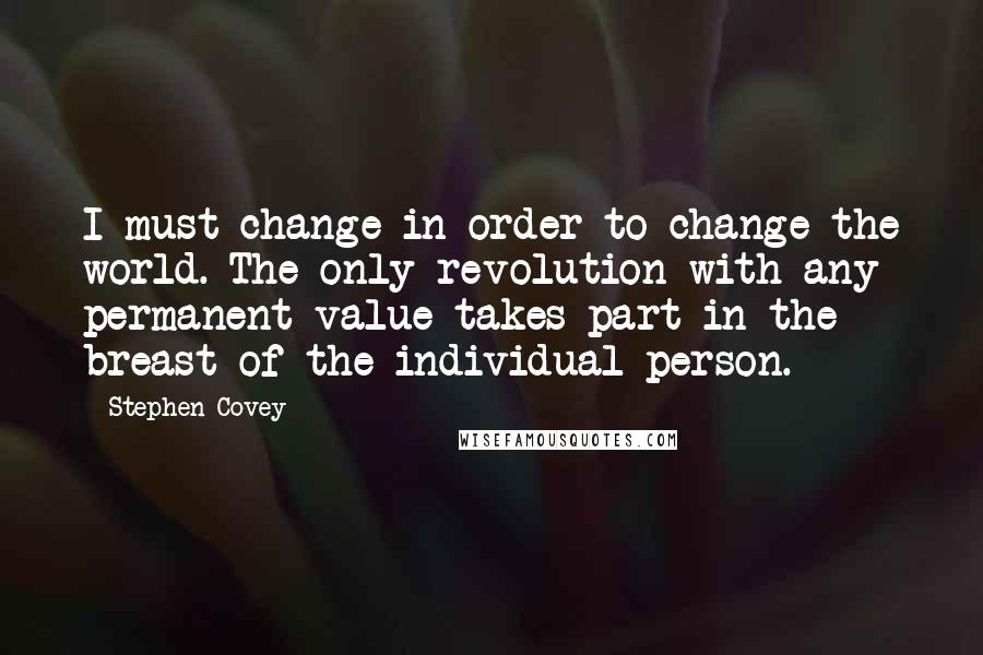 Stephen Covey Quotes: I must change in order to change the world. The only revolution with any permanent value takes part in the breast of the individual person.