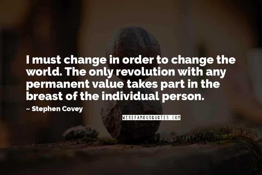 Stephen Covey Quotes: I must change in order to change the world. The only revolution with any permanent value takes part in the breast of the individual person.