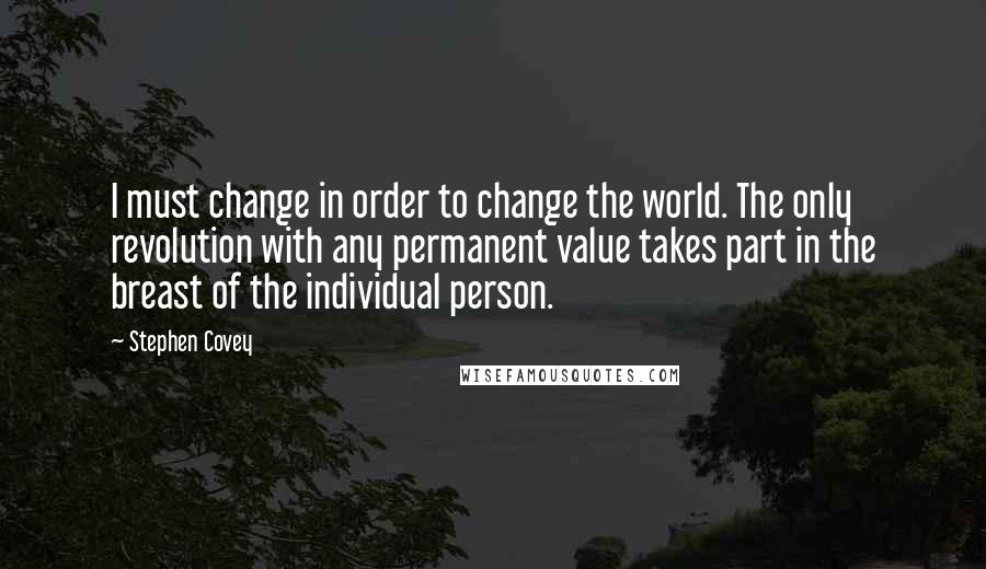 Stephen Covey Quotes: I must change in order to change the world. The only revolution with any permanent value takes part in the breast of the individual person.