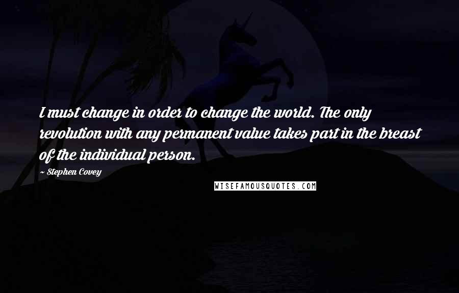 Stephen Covey Quotes: I must change in order to change the world. The only revolution with any permanent value takes part in the breast of the individual person.