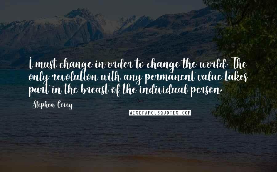 Stephen Covey Quotes: I must change in order to change the world. The only revolution with any permanent value takes part in the breast of the individual person.