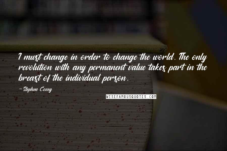 Stephen Covey Quotes: I must change in order to change the world. The only revolution with any permanent value takes part in the breast of the individual person.