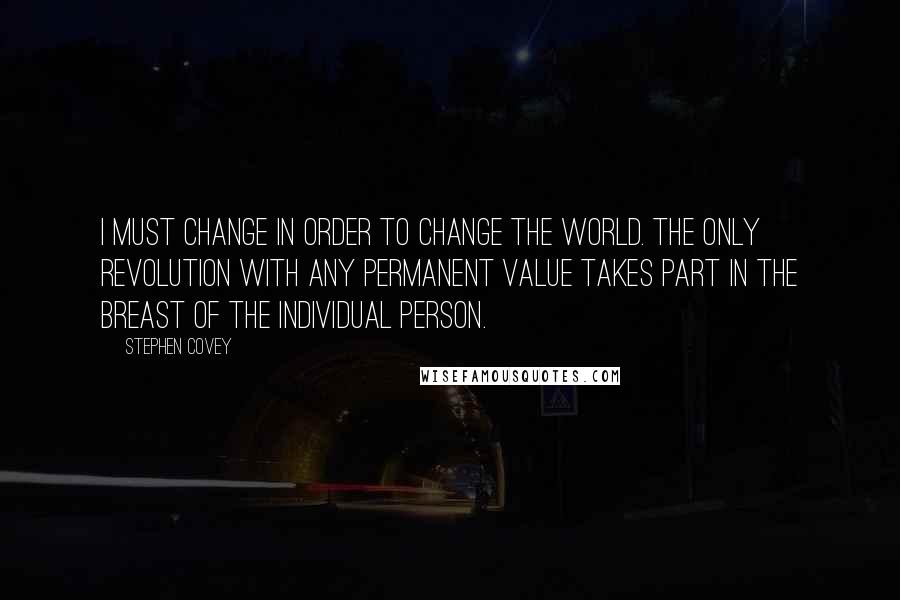 Stephen Covey Quotes: I must change in order to change the world. The only revolution with any permanent value takes part in the breast of the individual person.