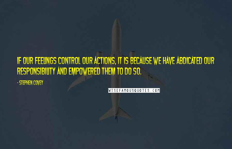 Stephen Covey Quotes: If our feelings control our actions, it is because we have abdicated our responsibility and empowered them to do so.