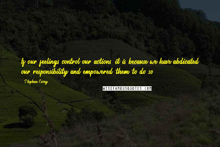 Stephen Covey Quotes: If our feelings control our actions, it is because we have abdicated our responsibility and empowered them to do so.