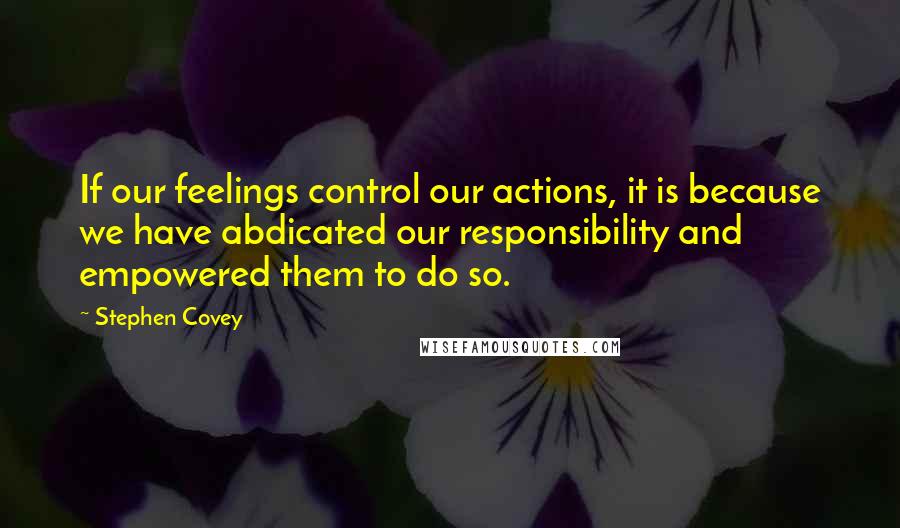 Stephen Covey Quotes: If our feelings control our actions, it is because we have abdicated our responsibility and empowered them to do so.