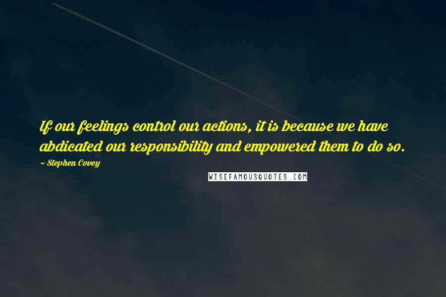 Stephen Covey Quotes: If our feelings control our actions, it is because we have abdicated our responsibility and empowered them to do so.