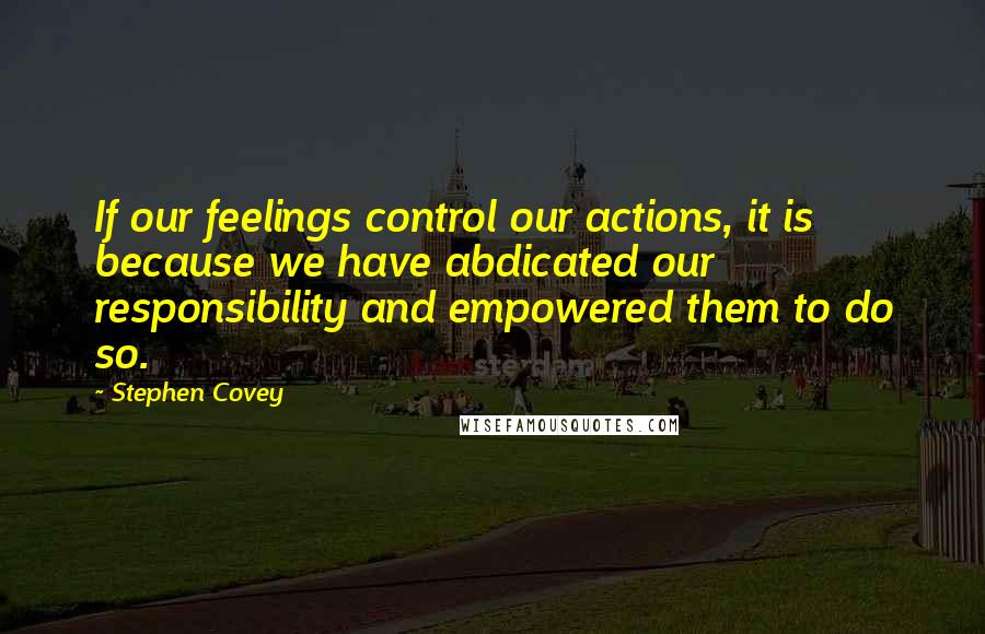 Stephen Covey Quotes: If our feelings control our actions, it is because we have abdicated our responsibility and empowered them to do so.