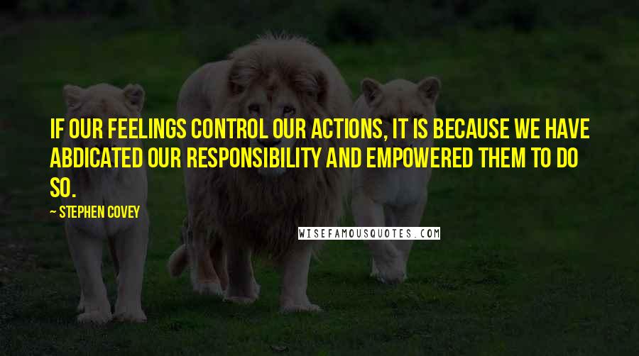 Stephen Covey Quotes: If our feelings control our actions, it is because we have abdicated our responsibility and empowered them to do so.