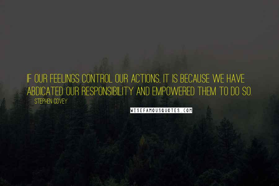 Stephen Covey Quotes: If our feelings control our actions, it is because we have abdicated our responsibility and empowered them to do so.