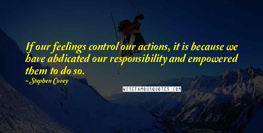 Stephen Covey Quotes: If our feelings control our actions, it is because we have abdicated our responsibility and empowered them to do so.