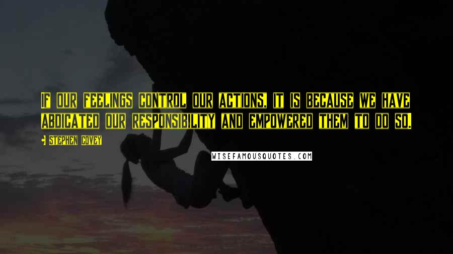 Stephen Covey Quotes: If our feelings control our actions, it is because we have abdicated our responsibility and empowered them to do so.