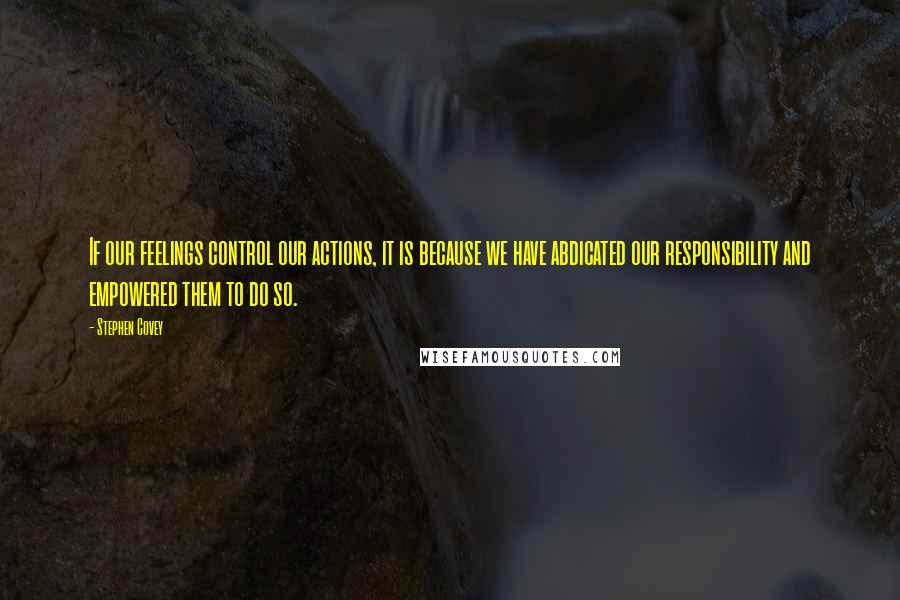 Stephen Covey Quotes: If our feelings control our actions, it is because we have abdicated our responsibility and empowered them to do so.