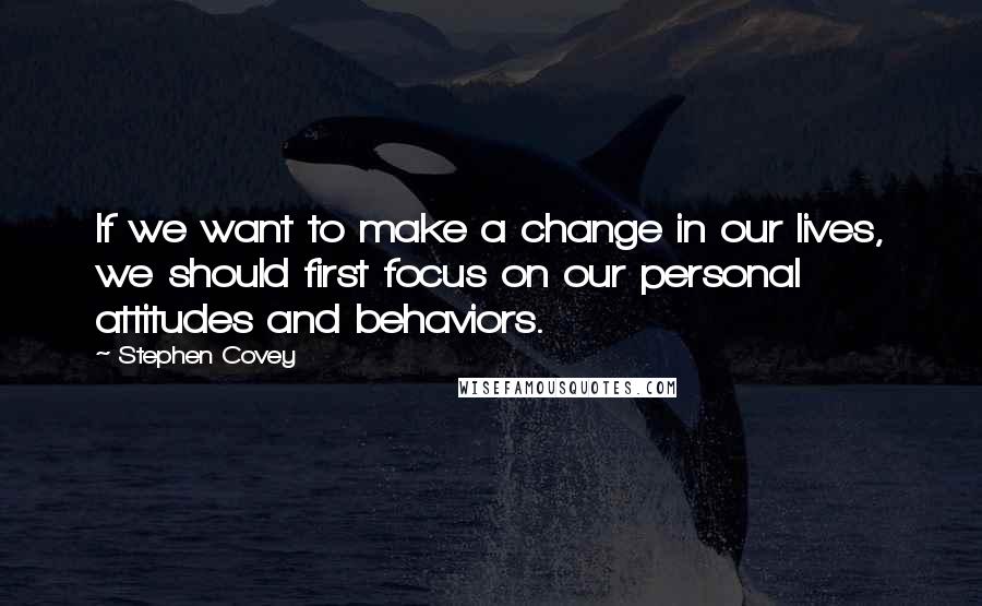 Stephen Covey Quotes: If we want to make a change in our lives, we should first focus on our personal attitudes and behaviors.