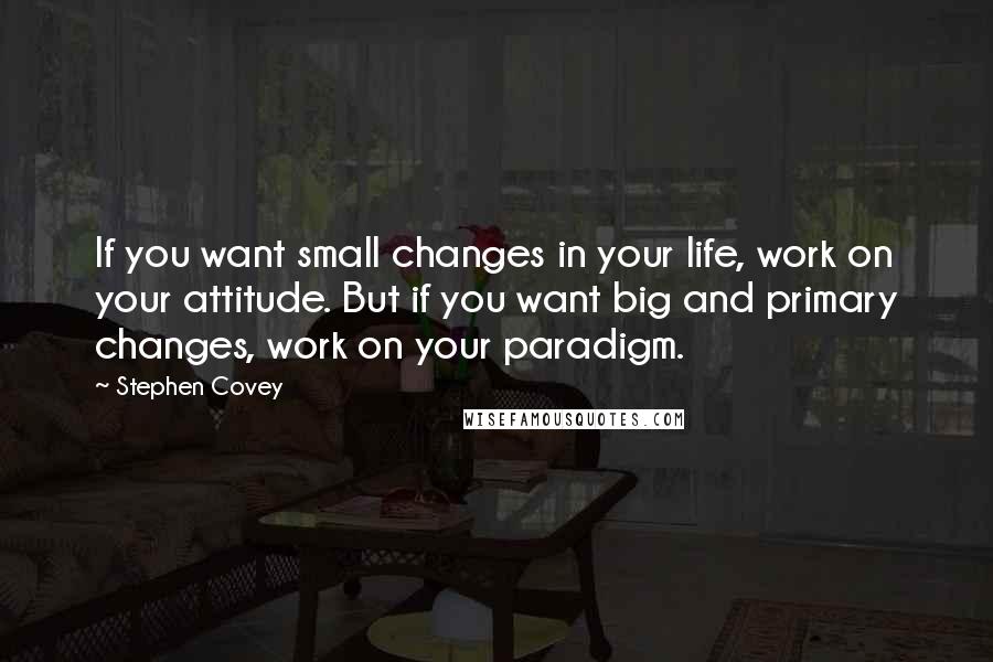 Stephen Covey Quotes: If you want small changes in your life, work on your attitude. But if you want big and primary changes, work on your paradigm.