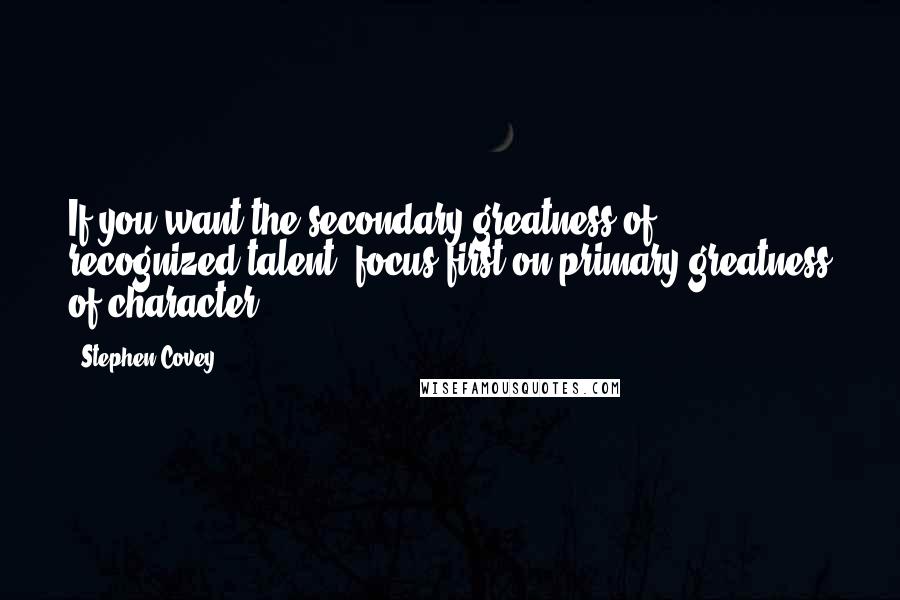 Stephen Covey Quotes: If you want the secondary greatness of recognized talent, focus first on primary greatness of character.