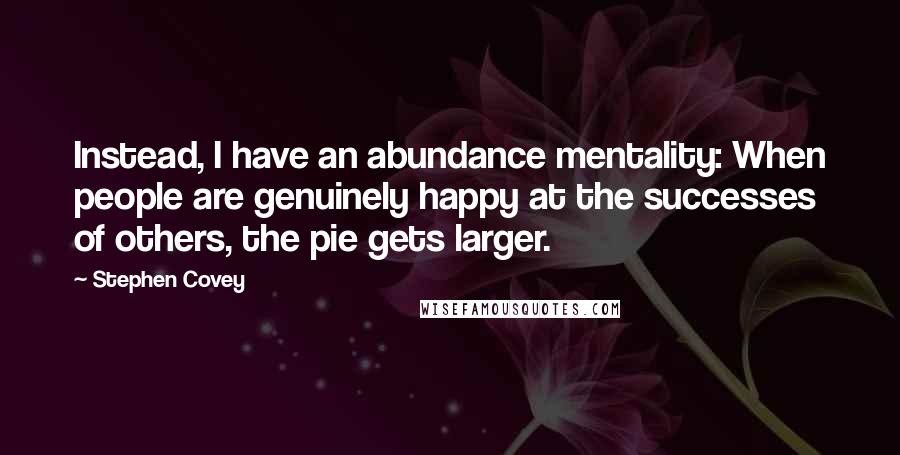 Stephen Covey Quotes: Instead, I have an abundance mentality: When people are genuinely happy at the successes of others, the pie gets larger.