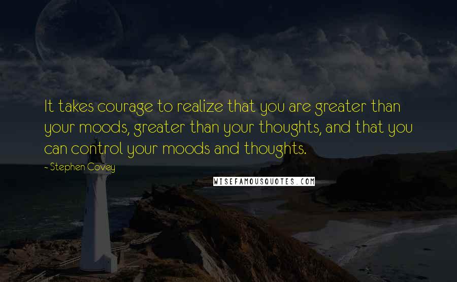 Stephen Covey Quotes: It takes courage to realize that you are greater than your moods, greater than your thoughts, and that you can control your moods and thoughts.