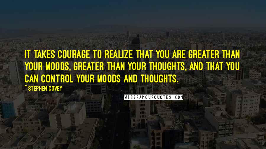 Stephen Covey Quotes: It takes courage to realize that you are greater than your moods, greater than your thoughts, and that you can control your moods and thoughts.