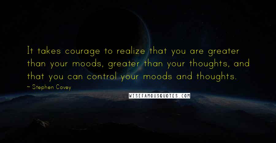 Stephen Covey Quotes: It takes courage to realize that you are greater than your moods, greater than your thoughts, and that you can control your moods and thoughts.