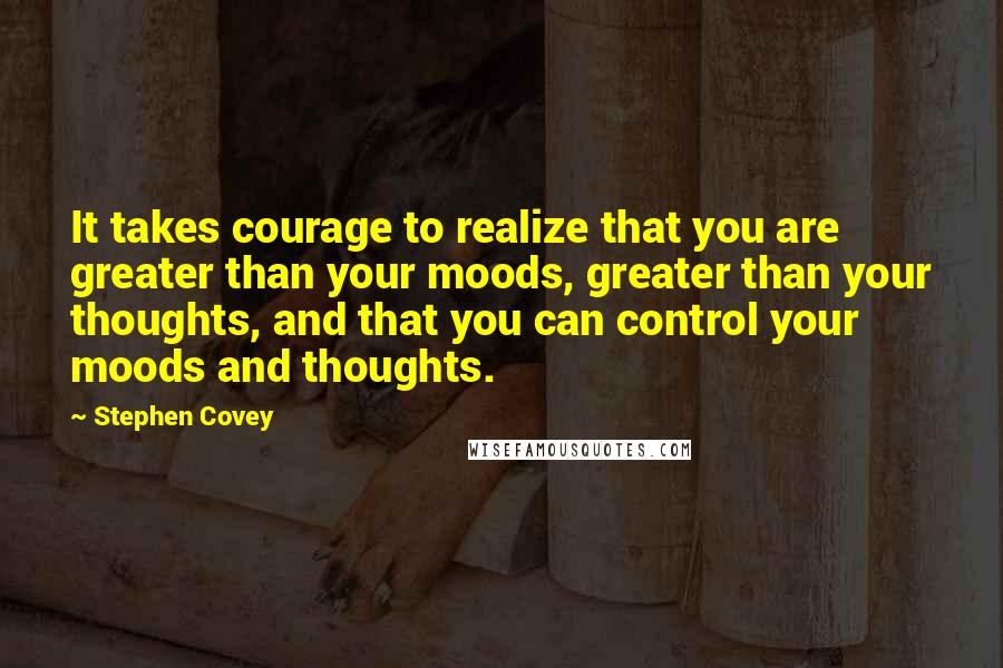 Stephen Covey Quotes: It takes courage to realize that you are greater than your moods, greater than your thoughts, and that you can control your moods and thoughts.