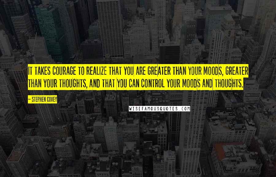 Stephen Covey Quotes: It takes courage to realize that you are greater than your moods, greater than your thoughts, and that you can control your moods and thoughts.