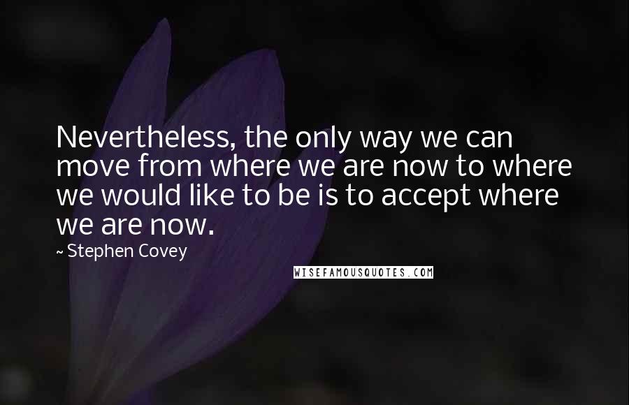 Stephen Covey Quotes: Nevertheless, the only way we can move from where we are now to where we would like to be is to accept where we are now.