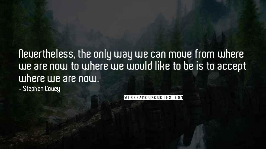 Stephen Covey Quotes: Nevertheless, the only way we can move from where we are now to where we would like to be is to accept where we are now.