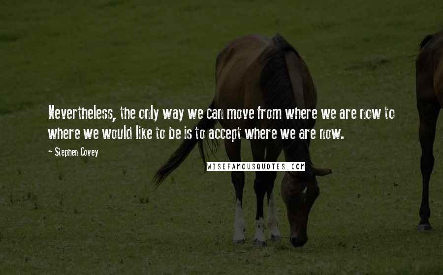 Stephen Covey Quotes: Nevertheless, the only way we can move from where we are now to where we would like to be is to accept where we are now.