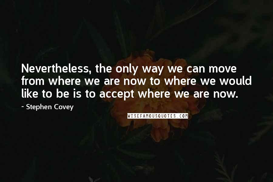 Stephen Covey Quotes: Nevertheless, the only way we can move from where we are now to where we would like to be is to accept where we are now.