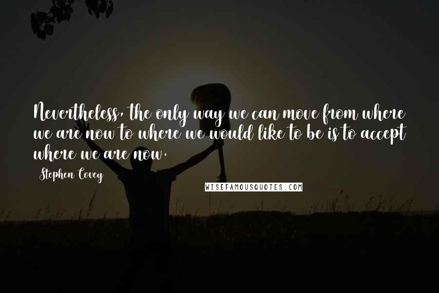 Stephen Covey Quotes: Nevertheless, the only way we can move from where we are now to where we would like to be is to accept where we are now.