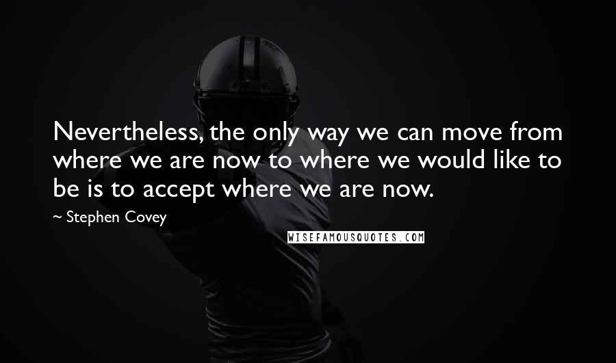 Stephen Covey Quotes: Nevertheless, the only way we can move from where we are now to where we would like to be is to accept where we are now.