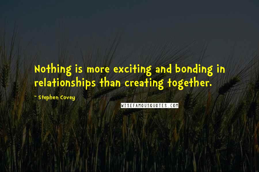 Stephen Covey Quotes: Nothing is more exciting and bonding in relationships than creating together.