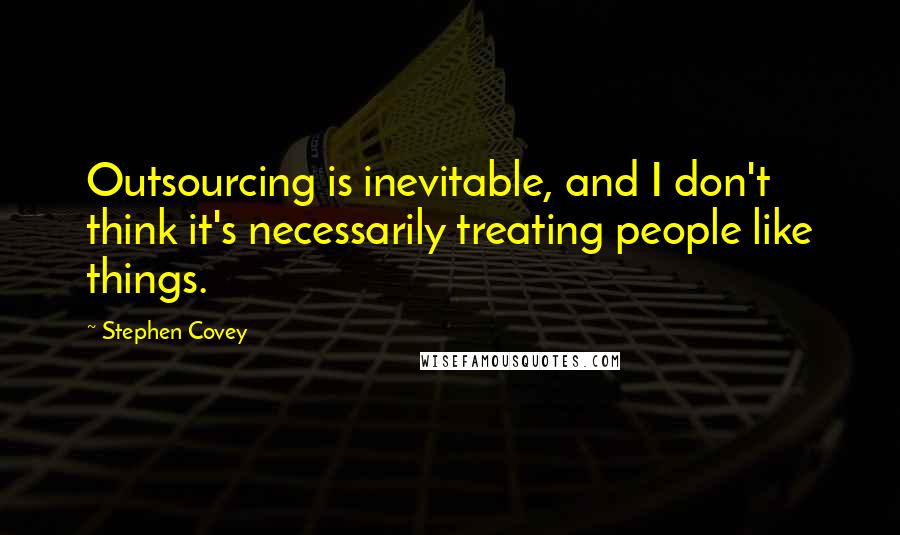 Stephen Covey Quotes: Outsourcing is inevitable, and I don't think it's necessarily treating people like things.