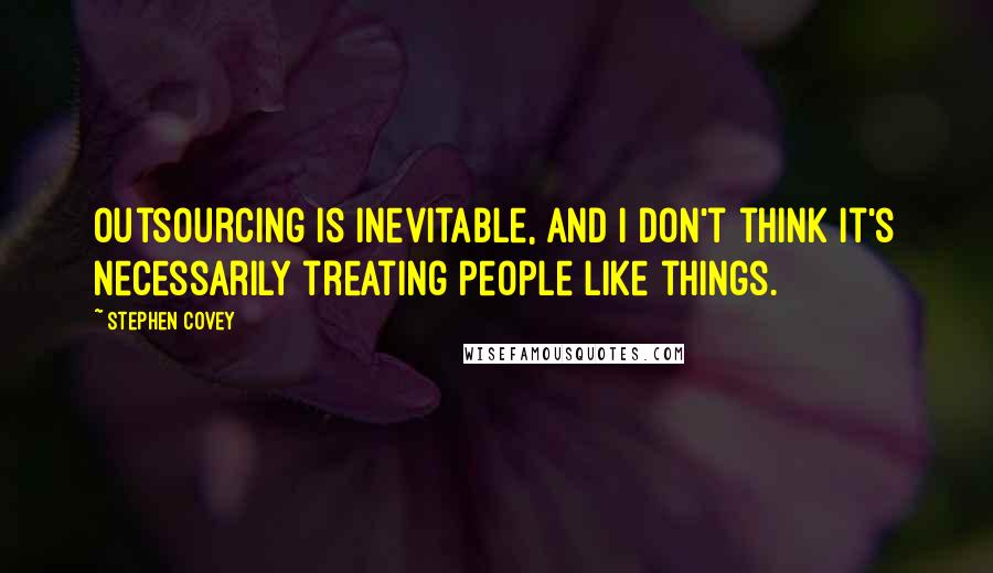 Stephen Covey Quotes: Outsourcing is inevitable, and I don't think it's necessarily treating people like things.