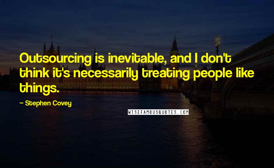 Stephen Covey Quotes: Outsourcing is inevitable, and I don't think it's necessarily treating people like things.