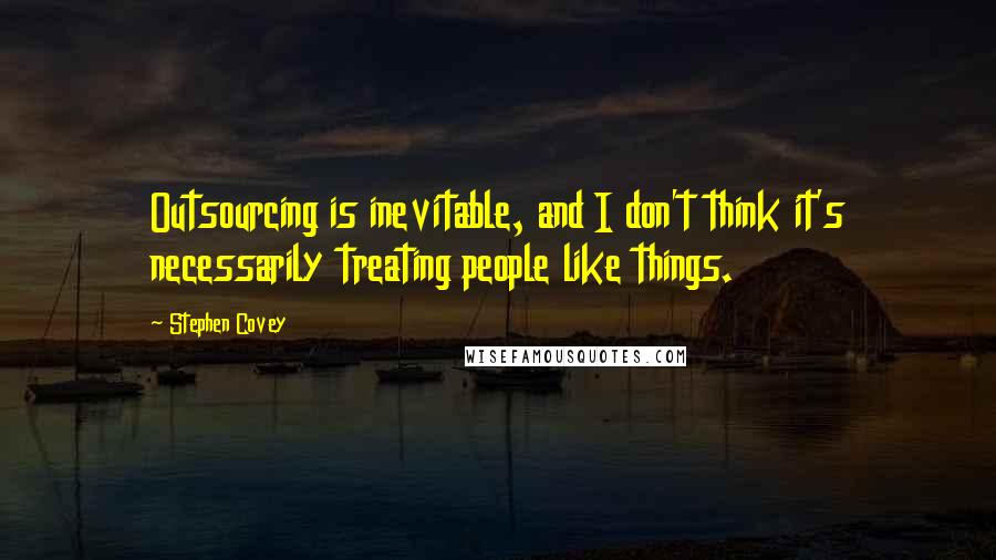 Stephen Covey Quotes: Outsourcing is inevitable, and I don't think it's necessarily treating people like things.