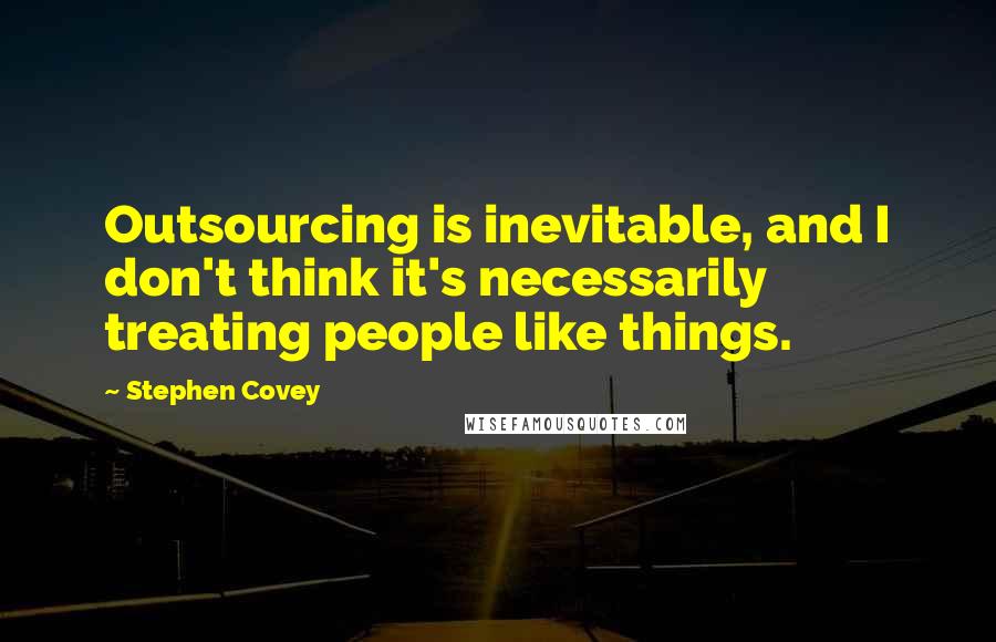 Stephen Covey Quotes: Outsourcing is inevitable, and I don't think it's necessarily treating people like things.