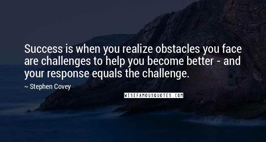 Stephen Covey Quotes: Success is when you realize obstacles you face are challenges to help you become better - and your response equals the challenge.