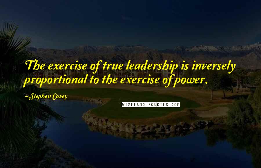 Stephen Covey Quotes: The exercise of true leadership is inversely proportional to the exercise of power.