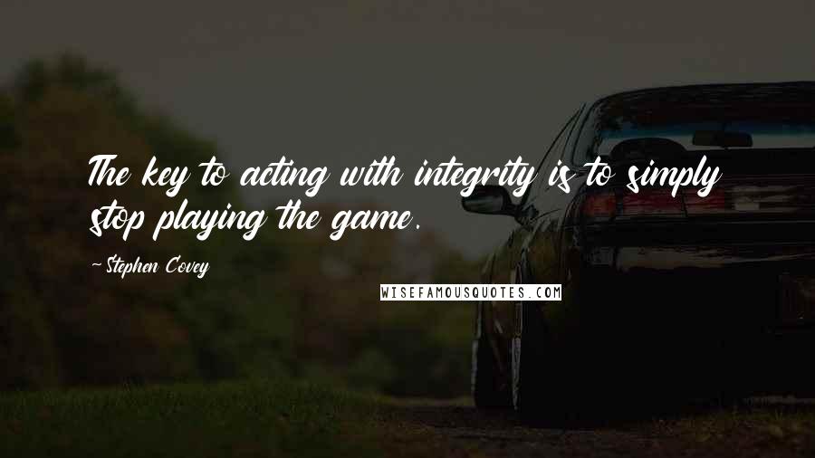 Stephen Covey Quotes: The key to acting with integrity is to simply stop playing the game.