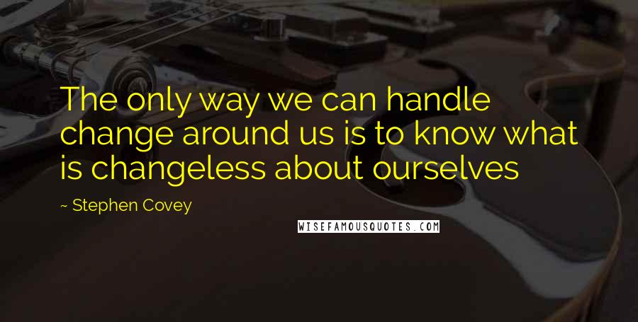 Stephen Covey Quotes: The only way we can handle change around us is to know what is changeless about ourselves