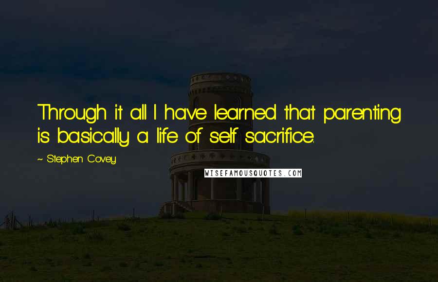 Stephen Covey Quotes: Through it all I have learned that parenting is basically a life of self sacrifice.