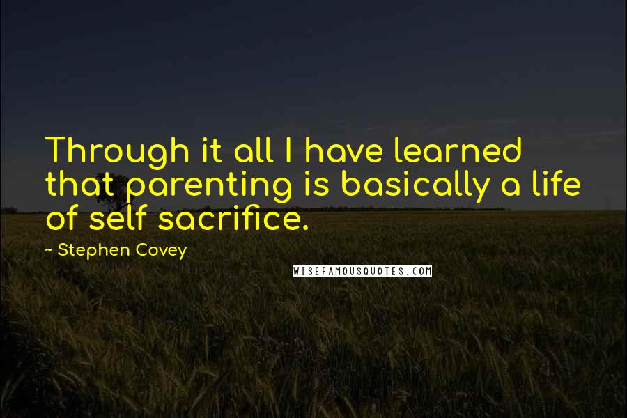 Stephen Covey Quotes: Through it all I have learned that parenting is basically a life of self sacrifice.