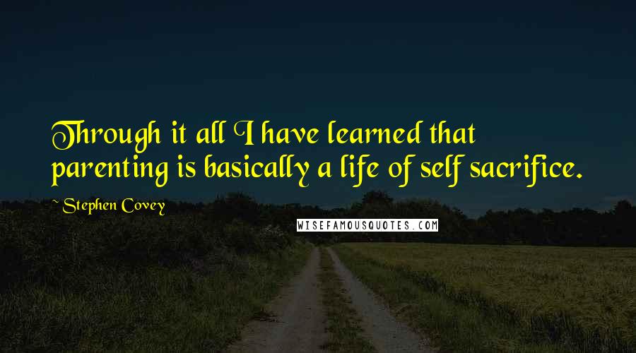 Stephen Covey Quotes: Through it all I have learned that parenting is basically a life of self sacrifice.