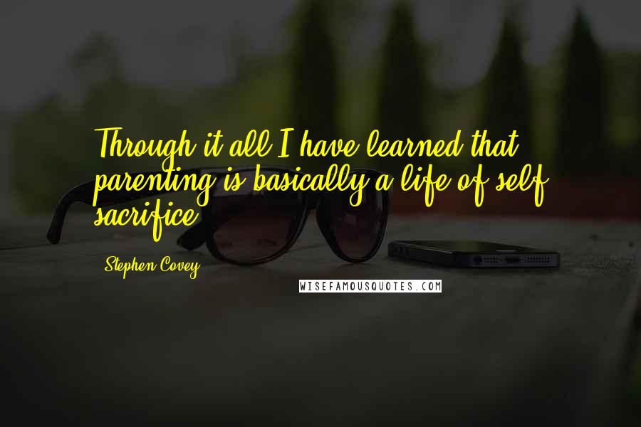 Stephen Covey Quotes: Through it all I have learned that parenting is basically a life of self sacrifice.