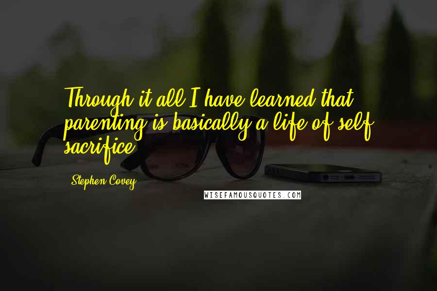 Stephen Covey Quotes: Through it all I have learned that parenting is basically a life of self sacrifice.