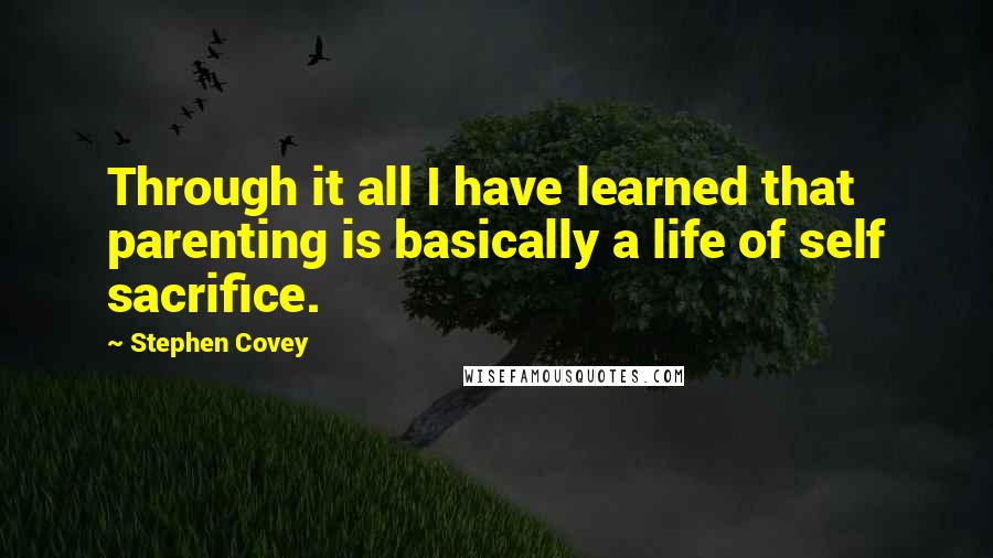 Stephen Covey Quotes: Through it all I have learned that parenting is basically a life of self sacrifice.